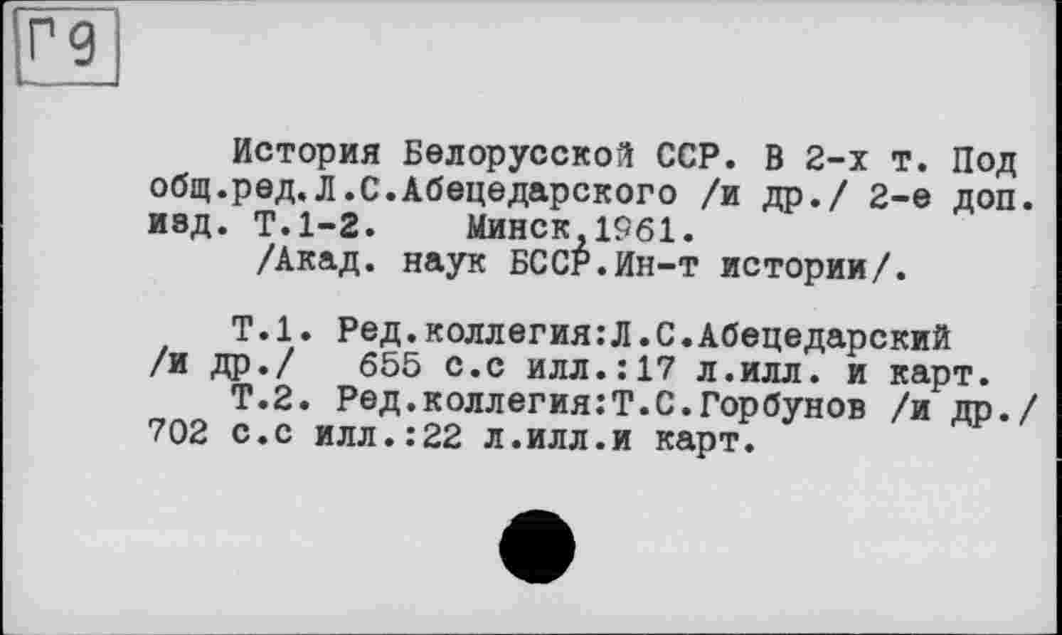 ﻿История Белорусской ССР. В 2-х т. Под общ.ред.Л.С.Абецедарского /и др./ 2-е доп. изд. Т.1-2. Минск 1961.
/Акад, наук БССР.Ин-т истории/.
Т.1. Ред.коллегия:Л.С.Абецедарский /и др./ 655 с.с илл.:17 л.илл. и карт.
Т.2. Ред.коллегия:Т.С.Горбунов /и др./ 702 с.с илл.:22 л.илл.и карт.